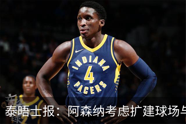 泰晤士报：阿森纳考虑扩建球场与对手抗衡