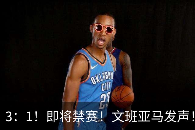 3：1！即将禁赛！文班亚马发声！必须追责…